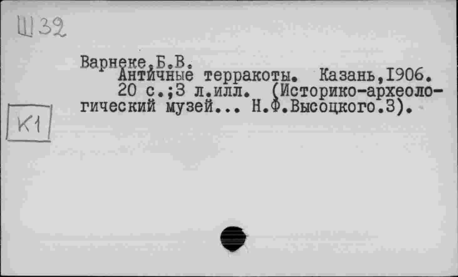 ﻿K1
Варнеке.Б.В.	„
Антйчные терракоты. Казань,1906.
20 с.;3 л.илл. (Историко-археоло гический музей... Н.Ф.Высоцкого.3).